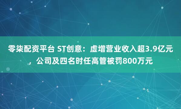 零柒配资平台 ST创意:虚增营业收入超3.9亿元,公司及四名时任高管被罚800万元