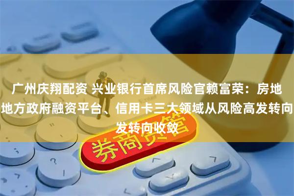 广州庆翔配资 兴业银行首席风险官赖富荣：房地产、地方政府融资平台、信用卡三大领域从风险高发转向收敛