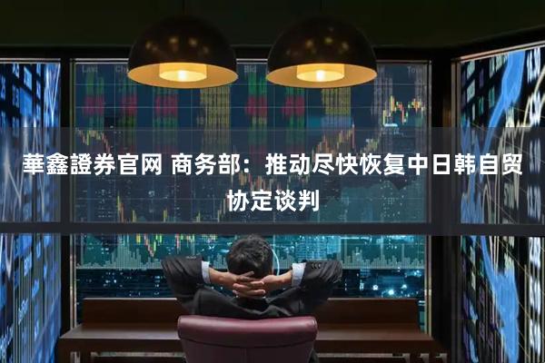 華鑫證券官网 商务部:推动尽快恢复中日韩自贸协定谈判