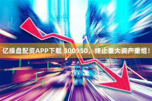 亿操盘配资APP下载 300950，终止重大资产重组！