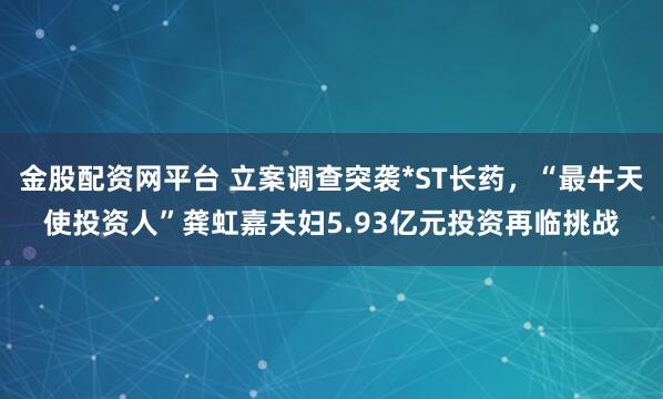 金股配资网平台 立案调查突袭*ST长药，“最牛天使投资人”龚虹嘉夫妇5.93亿元投资再临挑战