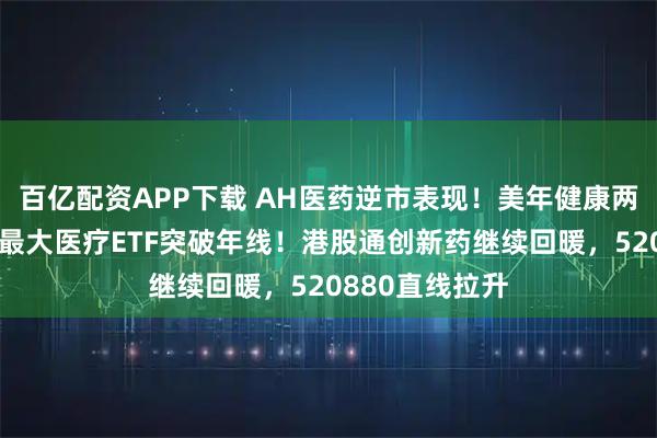 百亿配资APP下载 AH医药逆市表现!美年健康两连板,全市场最大医疗ETF突破年线!港股通创新药继续回暖,520880直线拉升