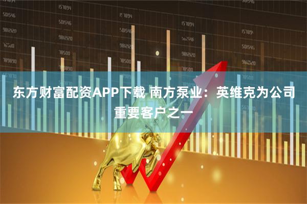东方财富配资APP下载 南方泵业：英维克为公司重要客户之一