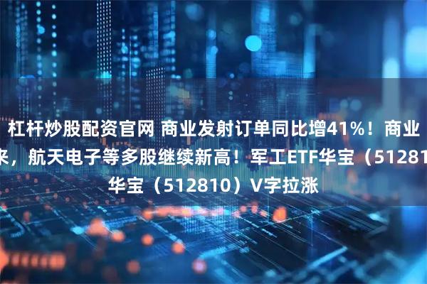 杠杆炒股配资官网 商业发射订单同比增41%！商业航天卷土重来，航天电子等多股继续新高！军工ETF华宝（512810）V字拉涨