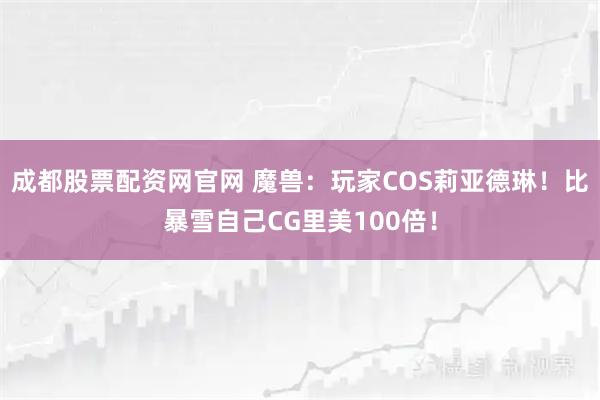 成都股票配资网官网 魔兽：玩家COS莉亚德琳！比暴雪自己CG里美100倍！