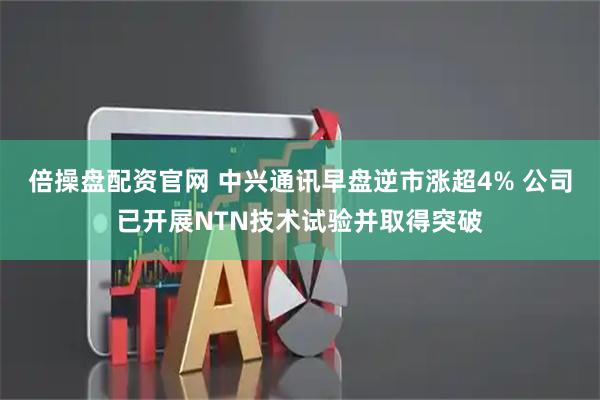 倍操盘配资官网 中兴通讯早盘逆市涨超4% 公司已开展NTN技术试验并取得突破