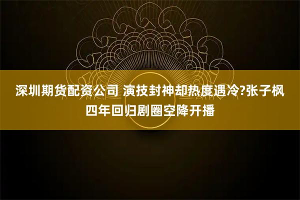 深圳期货配资公司 演技封神却热度遇冷?张子枫四年回归剧圈空降开播