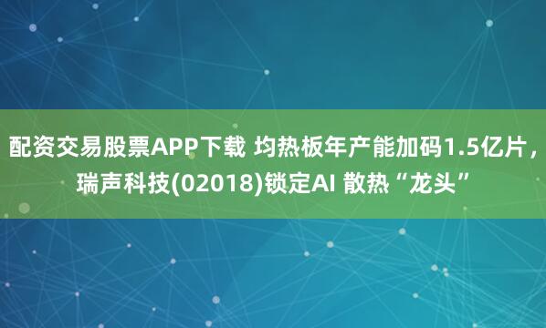 配资交易股票APP下载 均热板年产能加码1.5亿片，瑞声科技(02018)锁定AI 散热“龙头”