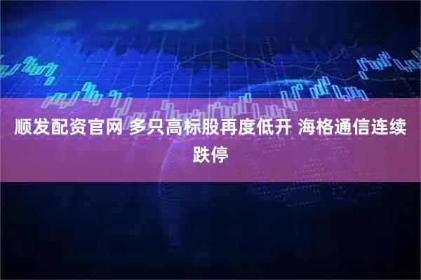 顺发配资官网 多只高标股再度低开 海格通信连续跌停