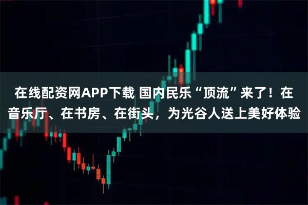 在线配资网APP下载 国内民乐“顶流”来了！在音乐厅、在书房、在街头，为光谷人送上美好体验