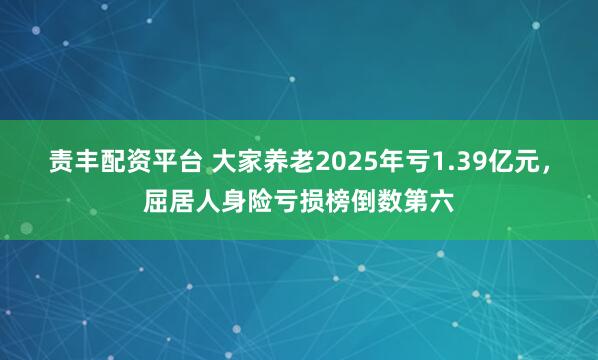 责丰配资平台 大家养老2025年亏1.39亿元，屈居人身险亏损榜倒数第六