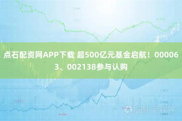 点石配资网APP下载 超500亿元基金启航！000063、002138参与认购