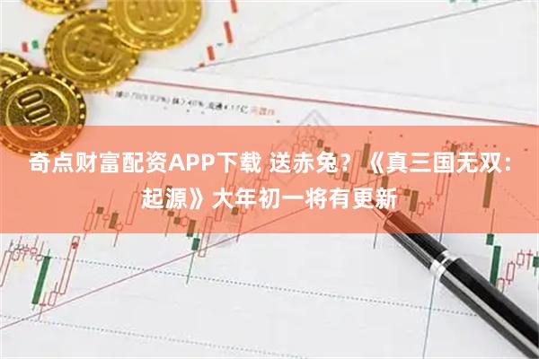 奇点财富配资APP下载 送赤兔？《真三国无双：起源》大年初一将有更新