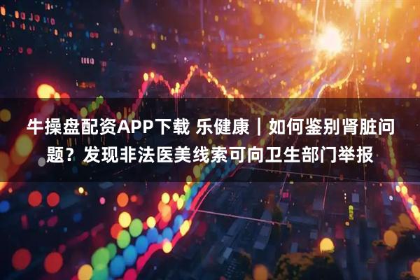 牛操盘配资APP下载 乐健康｜如何鉴别肾脏问题？发现非法医美线索可向卫生部门举报