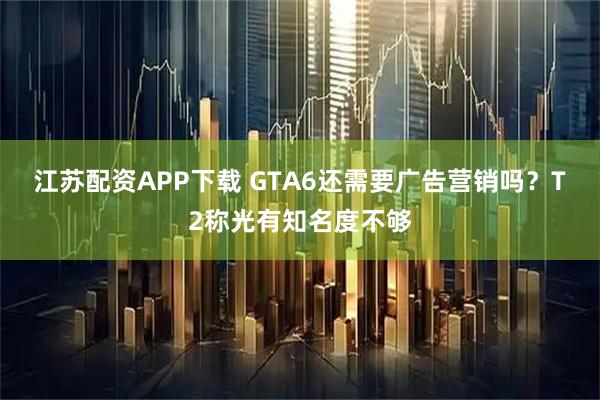 江苏配资APP下载 GTA6还需要广告营销吗?T2称光有知名度不够
