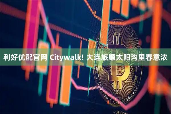 利好优配官网 Citywalk! 大连旅顺太阳沟里春意浓