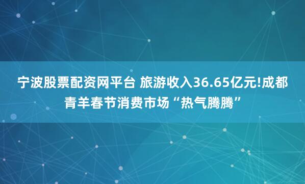 宁波股票配资网平台 旅游收入36.65亿元!成都青羊春节消费市场“热气腾腾”