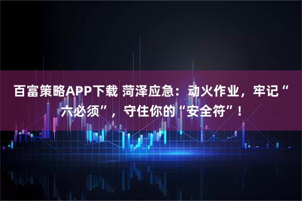 百富策略APP下载 菏泽应急：动火作业，牢记“六必须”，守住你的“安全符”！