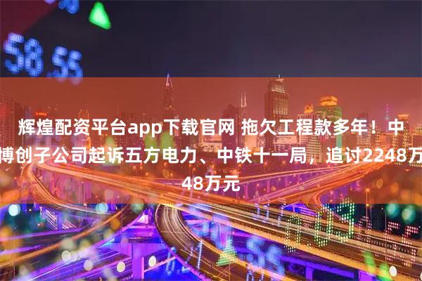 辉煌配资平台app下载官网 拖欠工程款多年！中嘉博创子公司起诉五方电力、中铁十一局，追讨2248万元