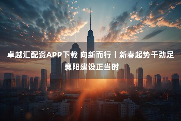 卓越汇配资APP下载 向新而行丨新春起势干劲足 襄阳建设正当时