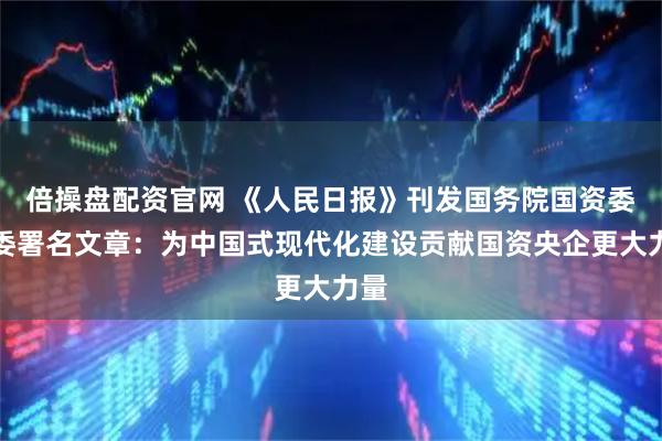 倍操盘配资官网 《人民日报》刊发国务院国资委党委署名文章：为中国式现代化建设贡献国资央企更大力量