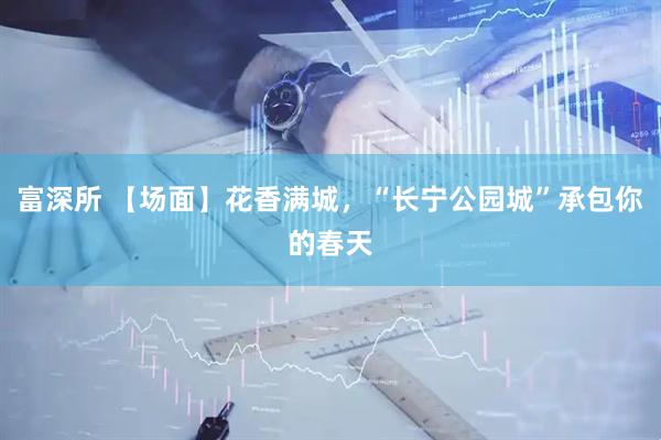 富深所 【场面】花香满城，“长宁公园城”承包你的春天